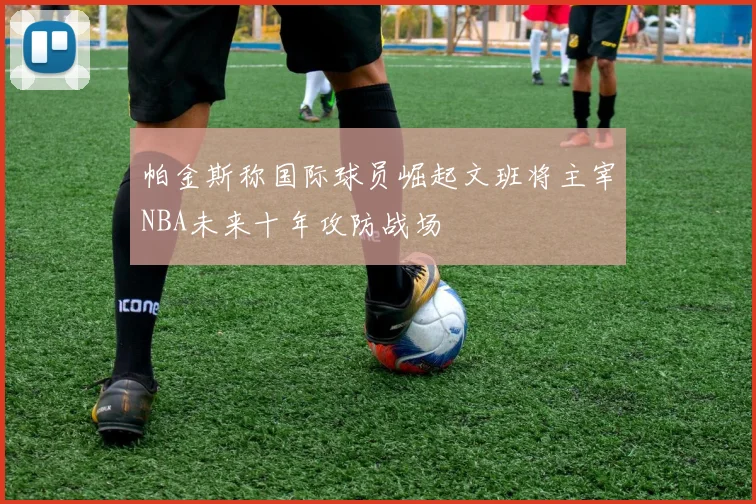 帕金斯称国际球员崛起文班将主宰NBA未来十年攻防战场