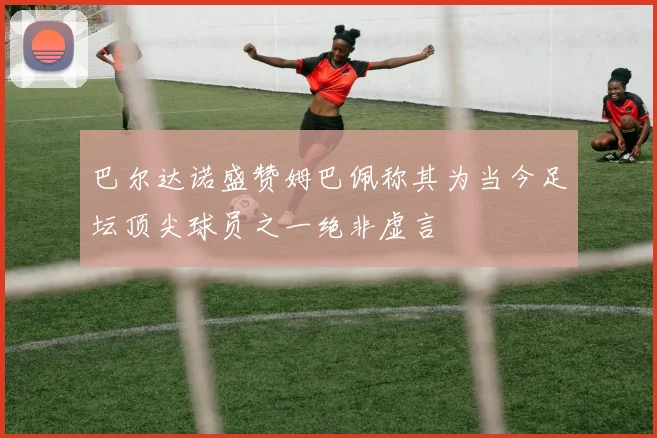 巴尔达诺盛赞姆巴佩称其为当今足坛顶尖球员之一绝非虚言