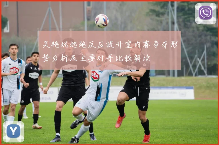 吴艳妮起跑反应提升室内赛争夺形势分析及主要对手比较解读