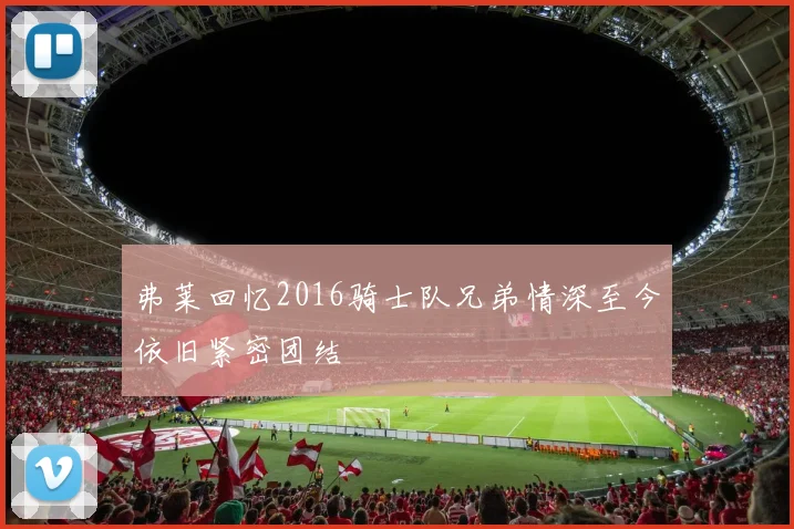 弗莱回忆2016骑士队兄弟情深至今依旧紧密团结