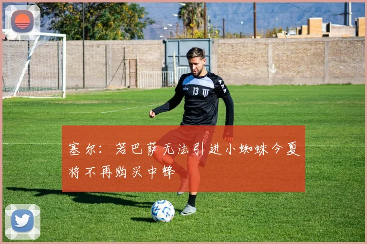 塞尔：若巴萨无法引进小蜘蛛今夏将不再购买中锋