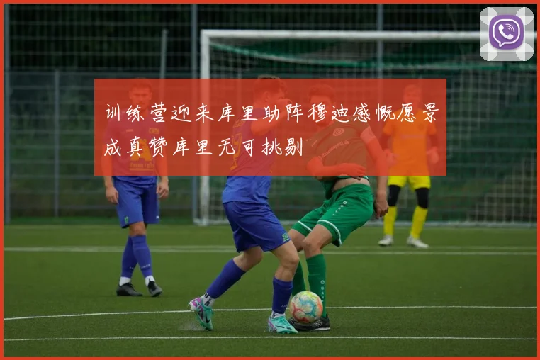训练营迎来库里助阵穆迪感慨愿景成真赞库里无可挑剔