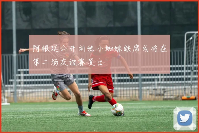 阿根廷公开训练小蜘蛛缺席或将在第二场友谊赛复出