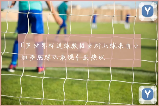 C罗世界杯进球数据分析七球来自小组垫底球队表现引发热议