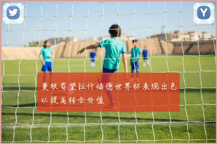 曼联寄望拉什福德世界杯表现出色以提高转会价值