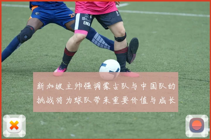 新加坡主帅强调蒙古队与中国队的挑战将为球队带来重要价值与成长机会