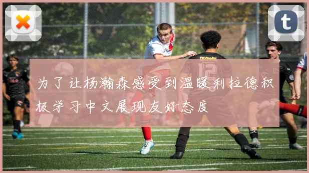 为了让杨瀚森感受到温暖利拉德积极学习中文展现友好态度