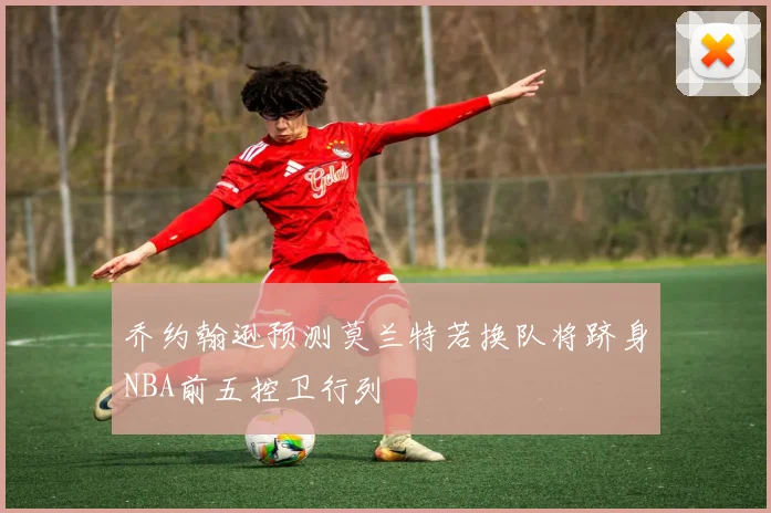 乔约翰逊预测莫兰特若换队将跻身NBA前五控卫行列