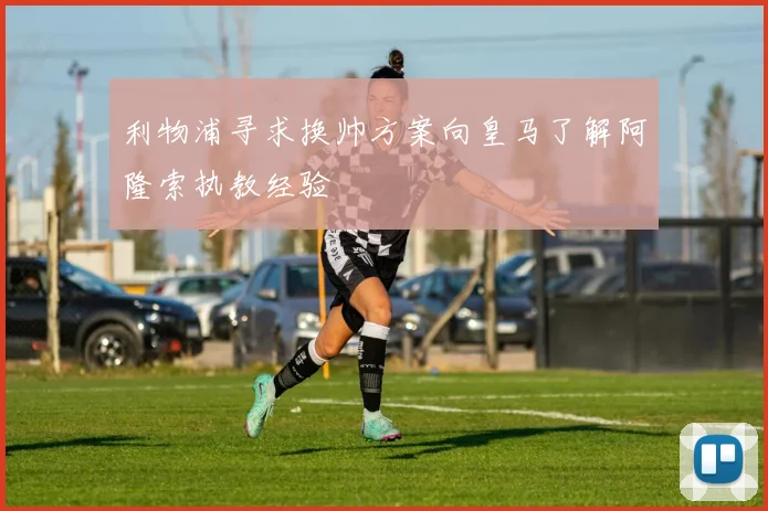 利物浦寻求换帅方案向皇马了解阿隆索执教经验