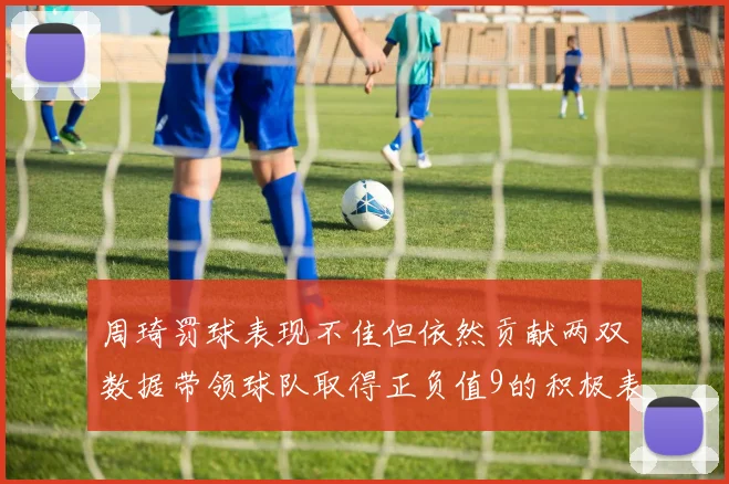 周琦罚球表现不佳但依然贡献两双数据带领球队取得正负值9的积极表现