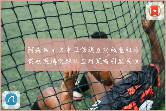 阿森纳主力中卫伤退后防线重组方案初现端倪球队应对策略引发关注