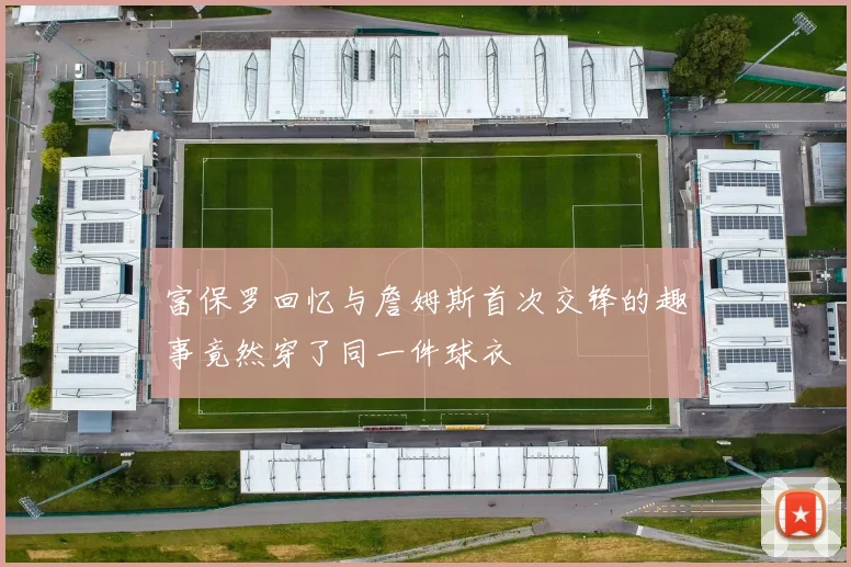 富保罗回忆与詹姆斯首次交锋的趣事竟然穿了同一件球衣