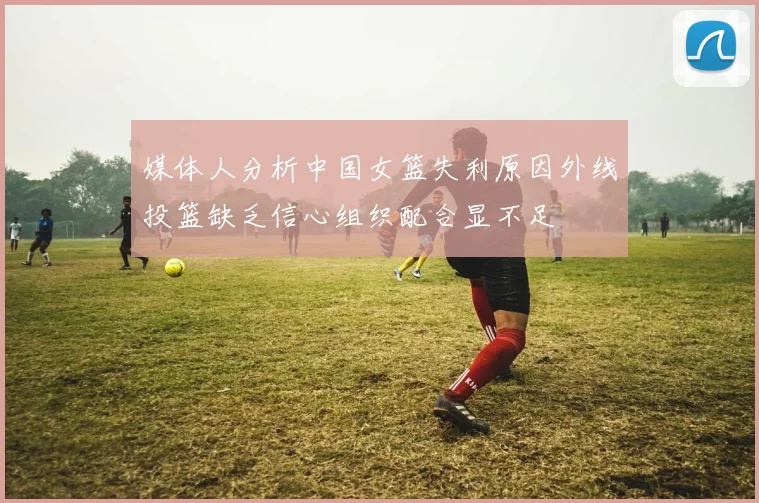 媒体人分析中国女篮失利原因外线投篮缺乏信心组织配合显不足