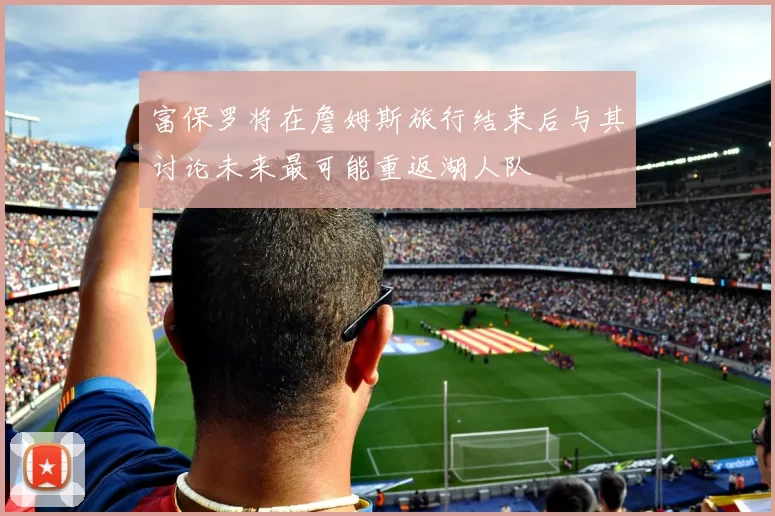 富保罗将在詹姆斯旅行结束后与其讨论未来最可能重返湖人队