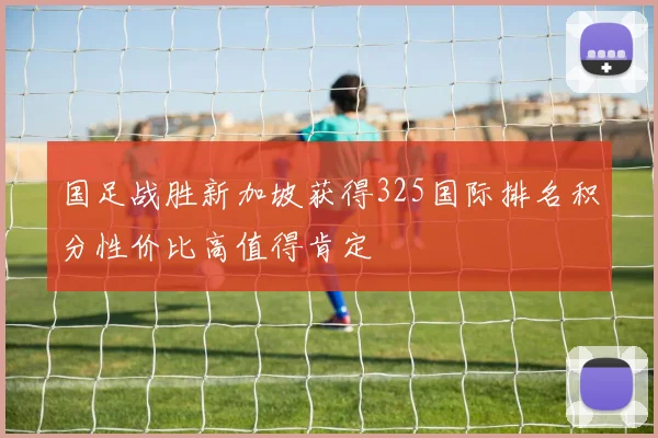 国足战胜新加坡获得325国际排名积分性价比高值得肯定