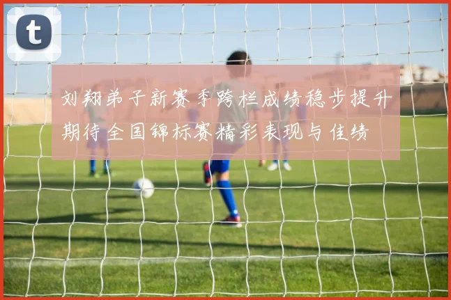 刘翔弟子新赛季跨栏成绩稳步提升期待全国锦标赛精彩表现与佳绩