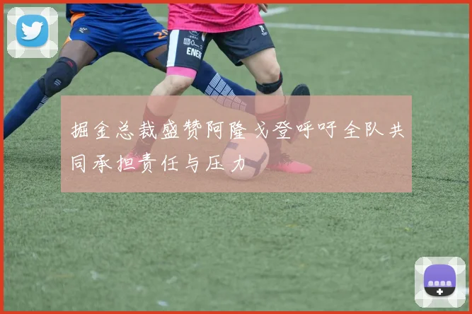 掘金总裁盛赞阿隆戈登呼吁全队共同承担责任与压力