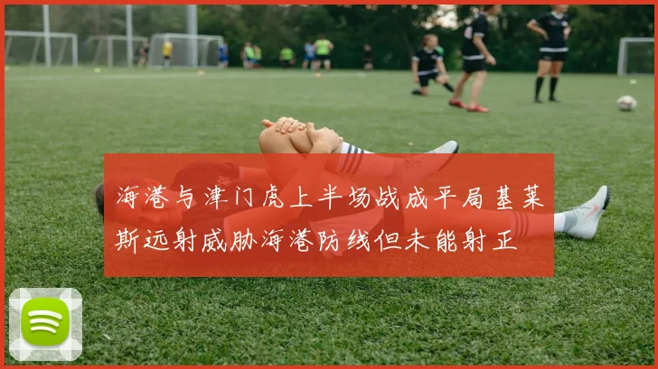 海港与津门虎上半场战成平局基莱斯远射威胁海港防线但未能射正