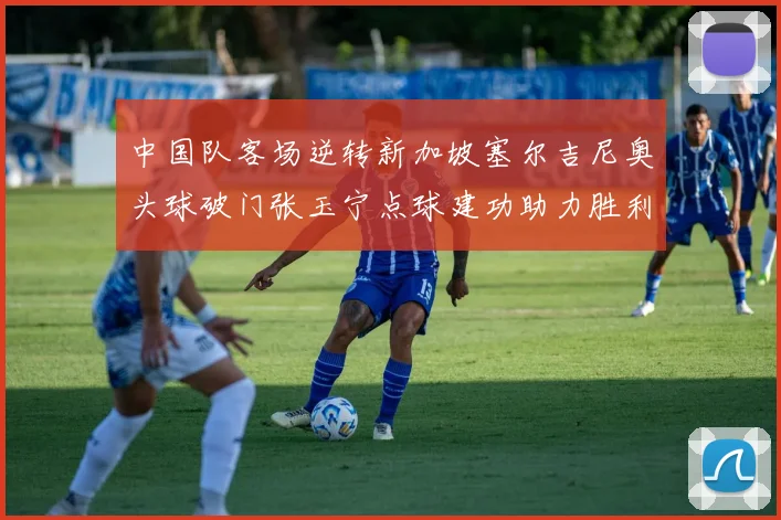 中国队客场逆转新加坡塞尔吉尼奥头球破门张玉宁点球建功助力胜利