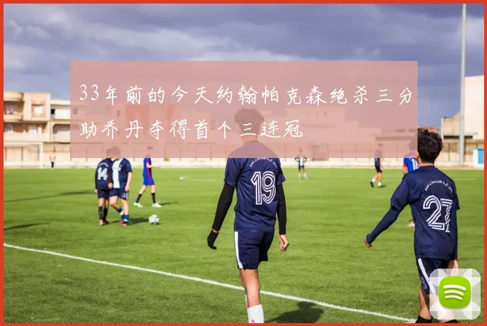 33年前的今天约翰帕克森绝杀三分助乔丹夺得首个三连冠