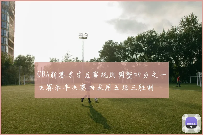 CBA新赛季季后赛规则调整四分之一决赛和半决赛均采用五场三胜制