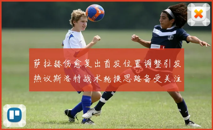 萨拉赫伤愈复出首发位置调整引发热议斯洛特战术轮换思路备受关注