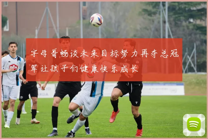 字母哥畅谈未来目标努力再夺总冠军让孩子们健康快乐成长
