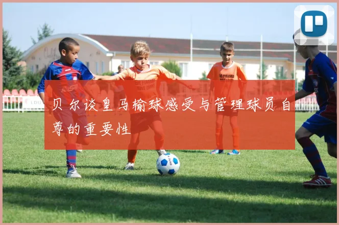 贝尔谈皇马输球感受与管理球员自尊的重要性