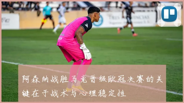 阿森纳战胜马竞晋级欧冠决赛的关键在于战术与心理稳定性