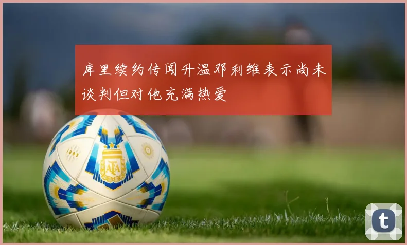 库里续约传闻升温邓利维表示尚未谈判但对他充满热爱